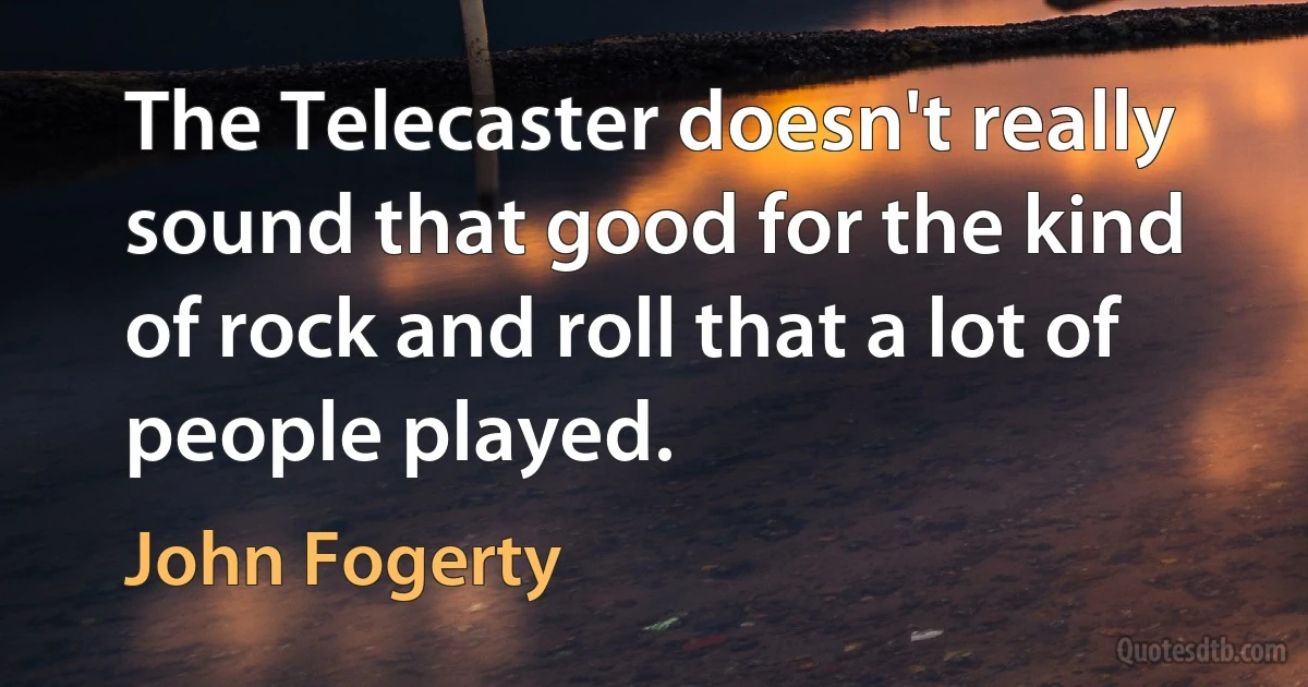 The Telecaster doesn't really sound that good for the kind of rock and roll that a lot of people played. (John Fogerty)