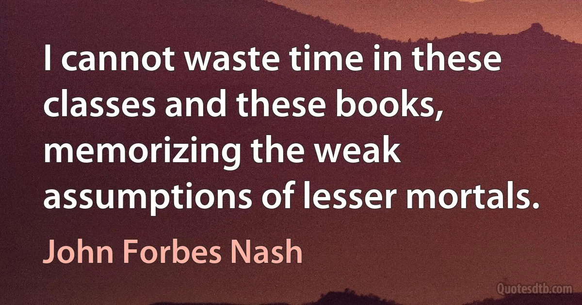 I cannot waste time in these classes and these books, memorizing the weak assumptions of lesser mortals. (John Forbes Nash)