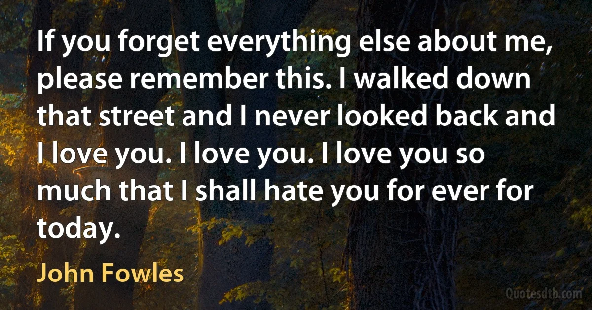 If you forget everything else about me, please remember this. I walked down that street and I never looked back and I love you. I love you. I love you so much that I shall hate you for ever for today. (John Fowles)