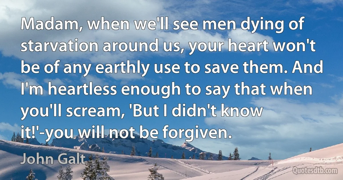 Madam, when we'll see men dying of starvation around us, your heart won't be of any earthly use to save them. And I'm heartless enough to say that when you'll scream, 'But I didn't know it!'-you will not be forgiven. (John Galt)