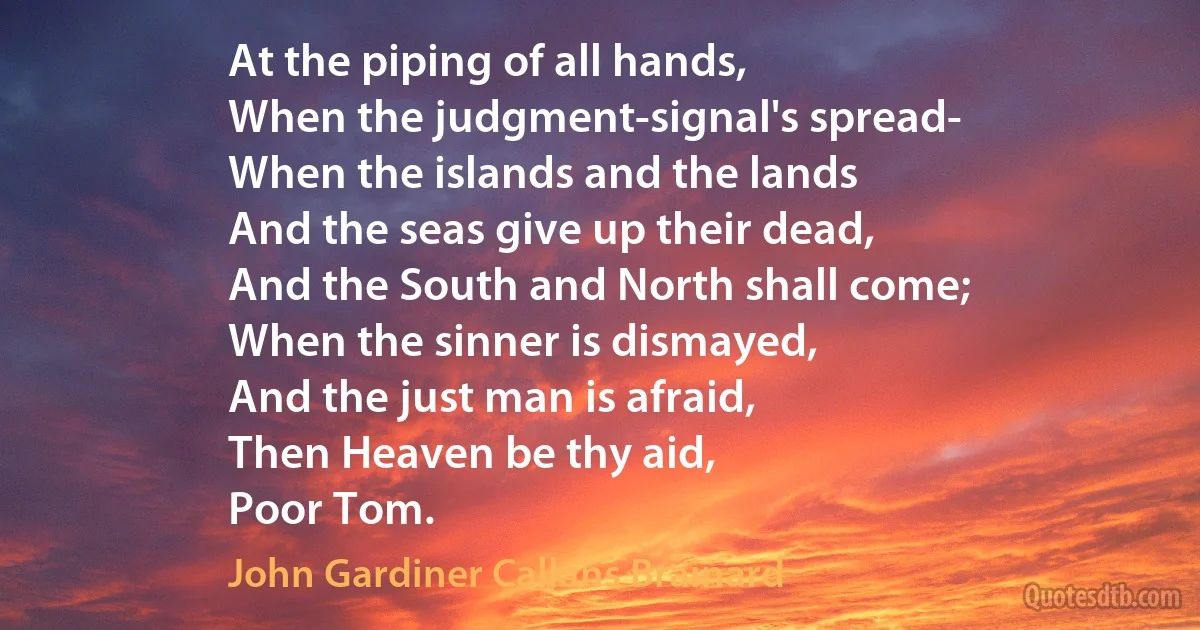 At the piping of all hands,
When the judgment-signal's spread-
When the islands and the lands
And the seas give up their dead,
And the South and North shall come;
When the sinner is dismayed,
And the just man is afraid,
Then Heaven be thy aid,
Poor Tom. (John Gardiner Calkins Brainard)