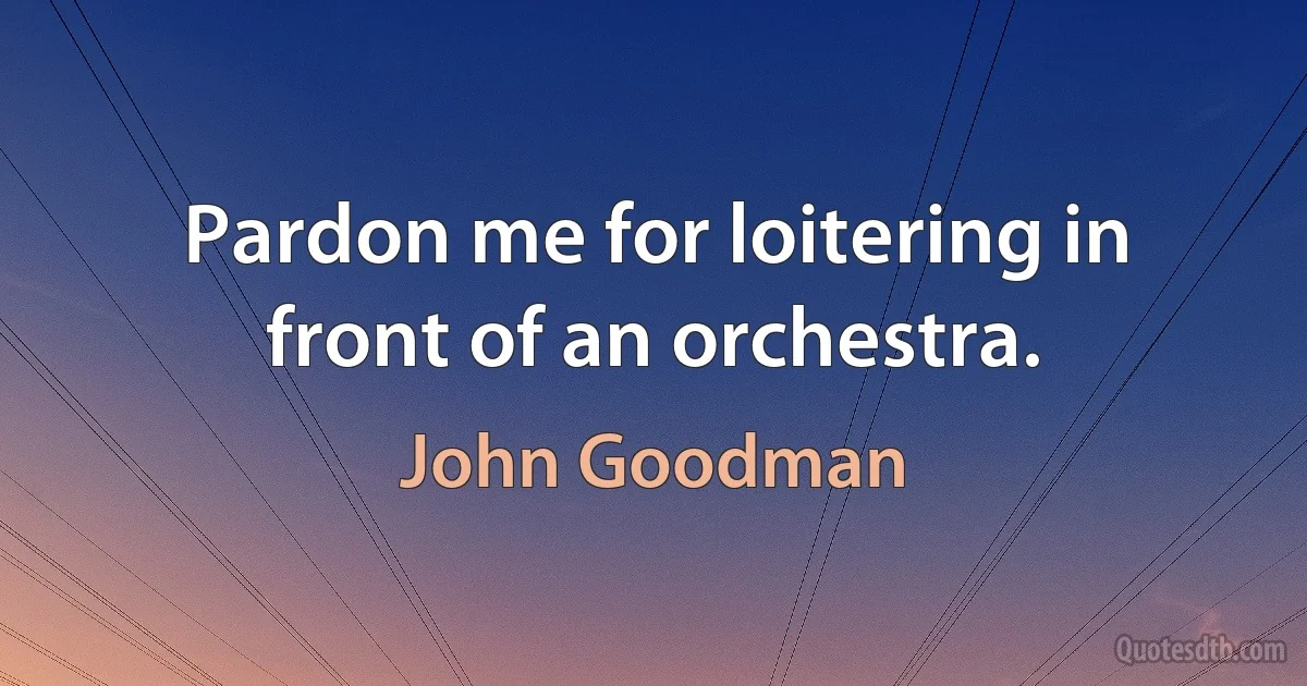 Pardon me for loitering in front of an orchestra. (John Goodman)