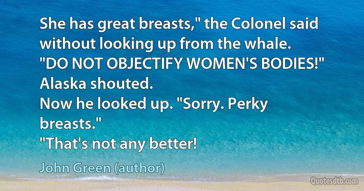 She has great breasts," the Colonel said without looking up from the whale.
"DO NOT OBJECTIFY WOMEN'S BODIES!" Alaska shouted.
Now he looked up. "Sorry. Perky breasts."
"That's not any better! (John Green (author))