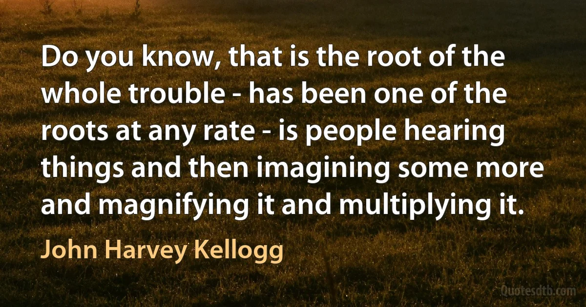 Do you know, that is the root of the whole trouble - has been one of the roots at any rate - is people hearing things and then imagining some more and magnifying it and multiplying it. (John Harvey Kellogg)