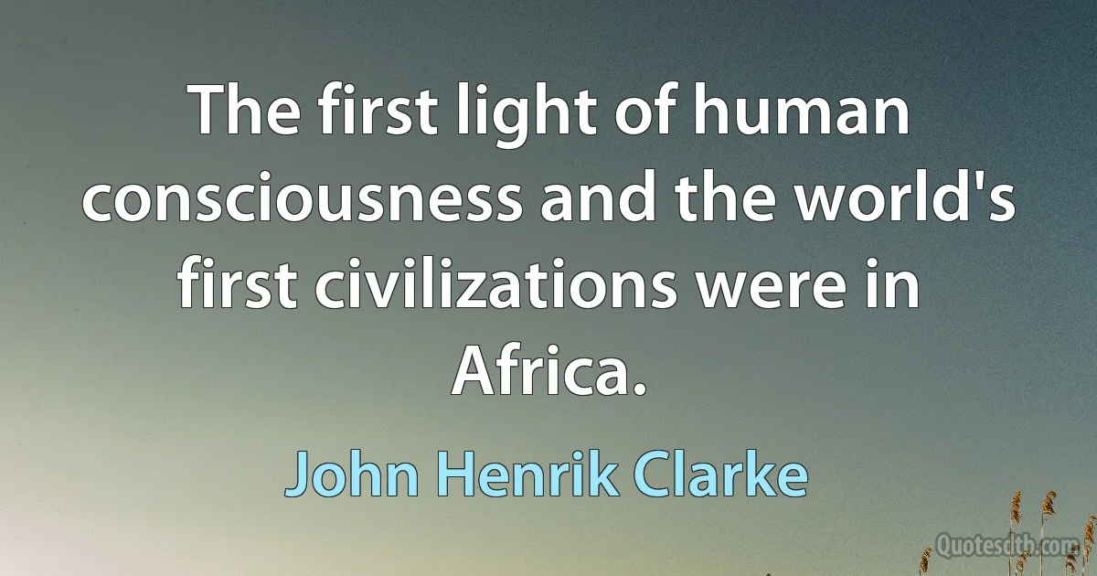 The first light of human consciousness and the world's first civilizations were in Africa. (John Henrik Clarke)