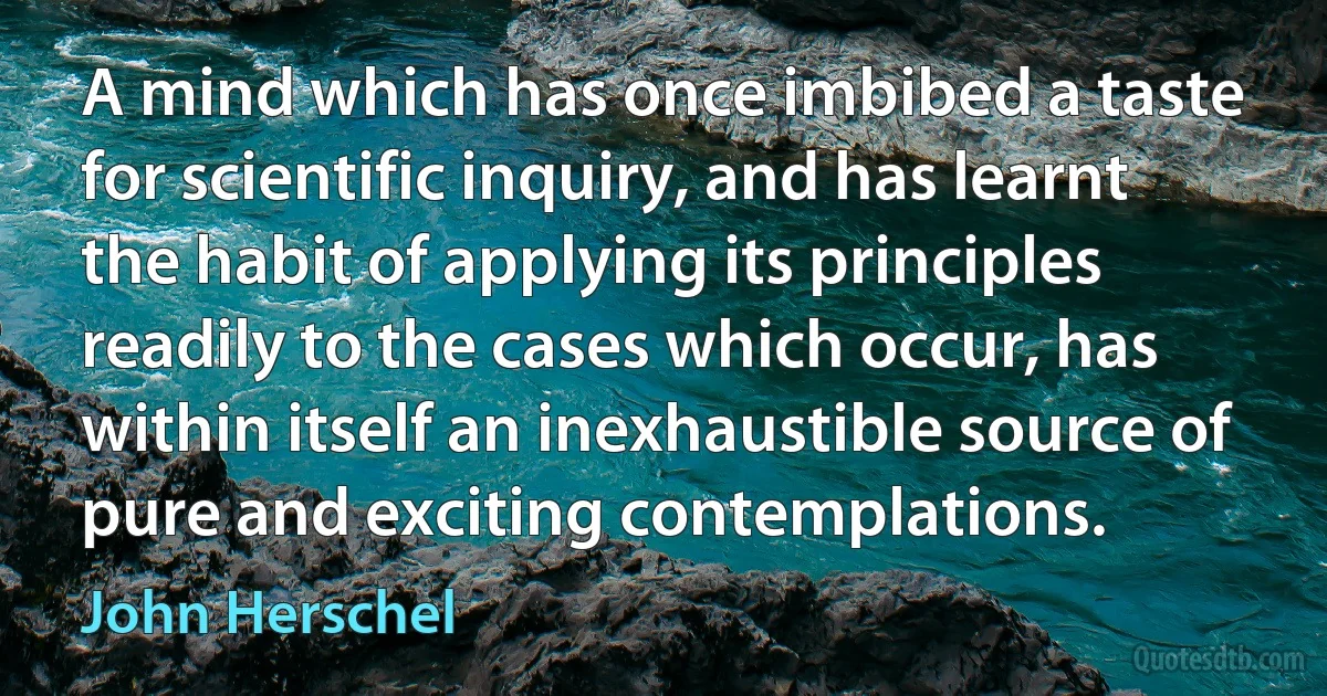 A mind which has once imbibed a taste for scientific inquiry, and has learnt the habit of applying its principles readily to the cases which occur, has within itself an inexhaustible source of pure and exciting contemplations. (John Herschel)