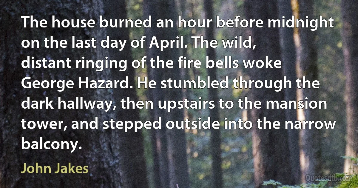 The house burned an hour before midnight on the last day of April. The wild, distant ringing of the fire bells woke George Hazard. He stumbled through the dark hallway, then upstairs to the mansion tower, and stepped outside into the narrow balcony. (John Jakes)