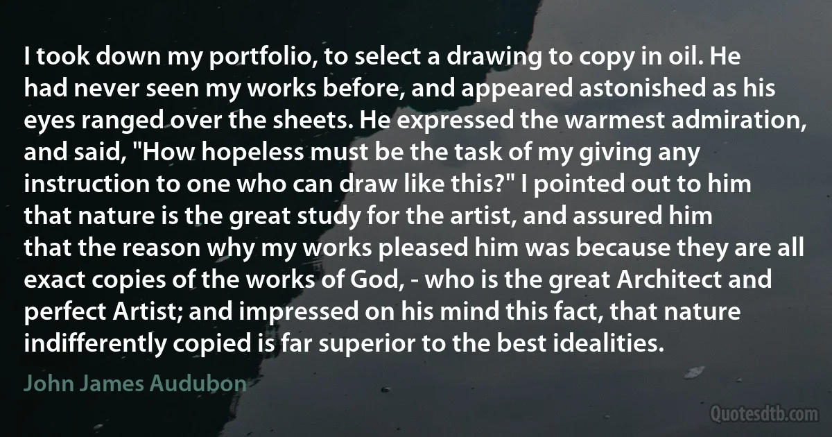 I took down my portfolio, to select a drawing to copy in oil. He had never seen my works before, and appeared astonished as his eyes ranged over the sheets. He expressed the warmest admiration, and said, "How hopeless must be the task of my giving any instruction to one who can draw like this?" I pointed out to him that nature is the great study for the artist, and assured him that the reason why my works pleased him was because they are all exact copies of the works of God, - who is the great Architect and perfect Artist; and impressed on his mind this fact, that nature indifferently copied is far superior to the best idealities. (John James Audubon)