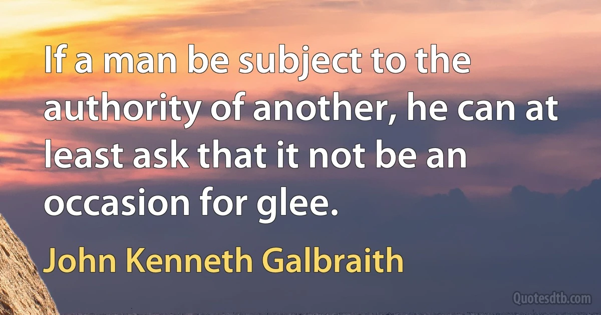 If a man be subject to the authority of another, he can at least ask that it not be an occasion for glee. (John Kenneth Galbraith)