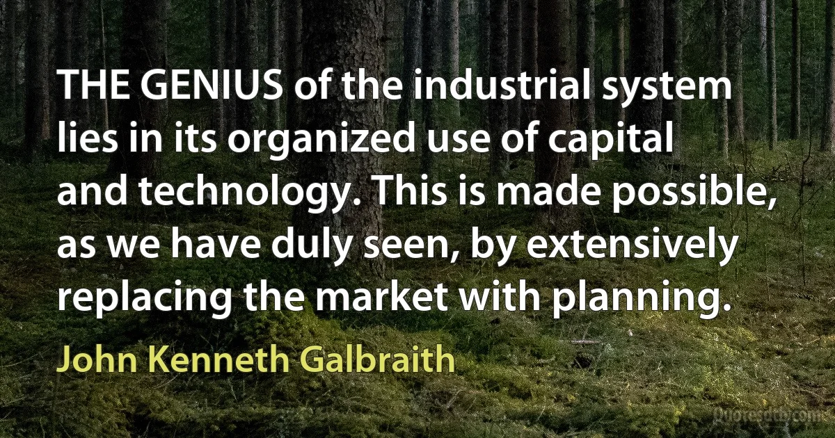 THE GENIUS of the industrial system lies in its organized use of capital and technology. This is made possible, as we have duly seen, by extensively replacing the market with planning. (John Kenneth Galbraith)