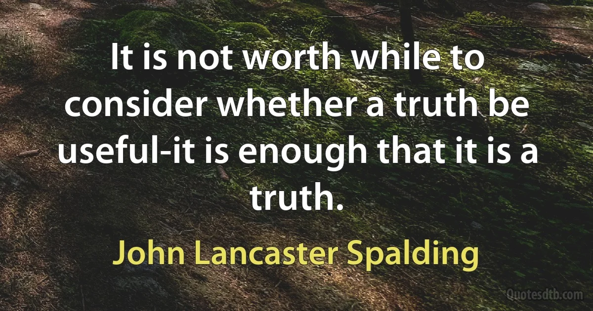 It is not worth while to consider whether a truth be useful-it is enough that it is a truth. (John Lancaster Spalding)