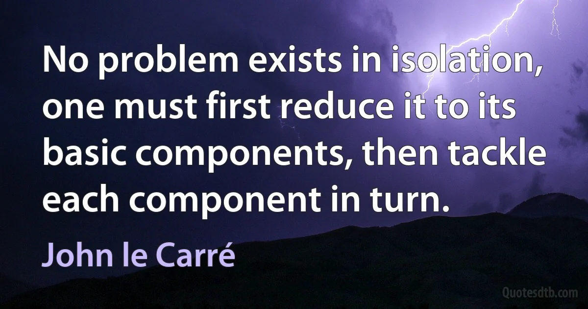 No problem exists in isolation, one must first reduce it to its basic components, then tackle each component in turn. (John le Carré)