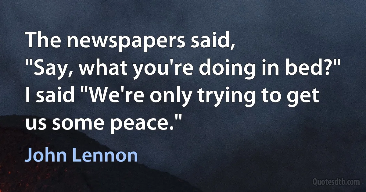 The newspapers said,
"Say, what you're doing in bed?"
I said "We're only trying to get us some peace." (John Lennon)