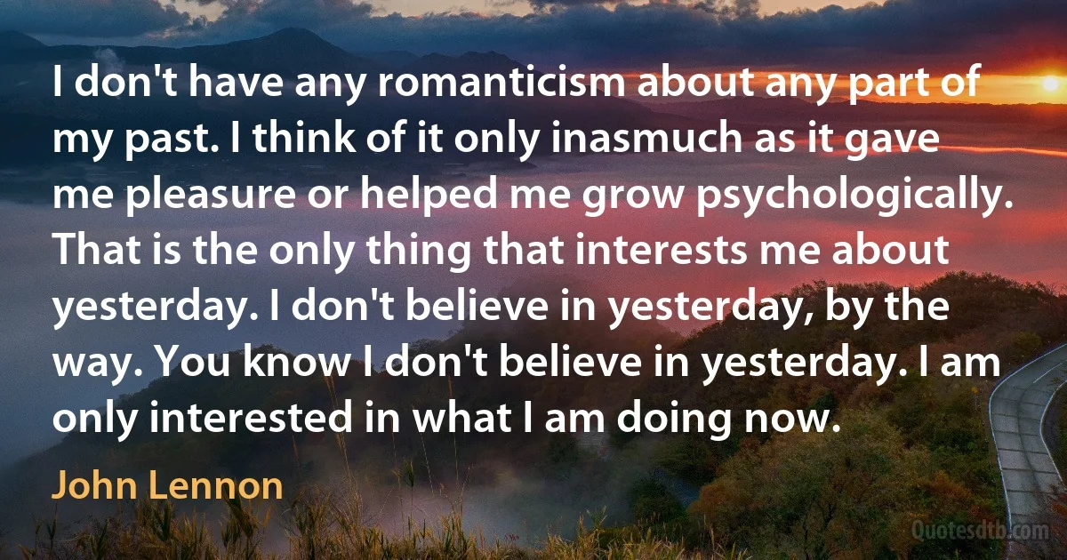 I don't have any romanticism about any part of my past. I think of it only inasmuch as it gave me pleasure or helped me grow psychologically. That is the only thing that interests me about yesterday. I don't believe in yesterday, by the way. You know I don't believe in yesterday. I am only interested in what I am doing now. (John Lennon)