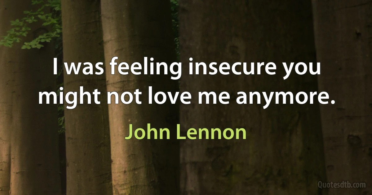 I was feeling insecure you might not love me anymore. (John Lennon)