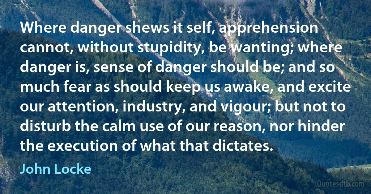 Where danger shews it self, apprehension cannot, without stupidity, be wanting; where danger is, sense of danger should be; and so much fear as should keep us awake, and excite our attention, industry, and vigour; but not to disturb the calm use of our reason, nor hinder the execution of what that dictates. (John Locke)