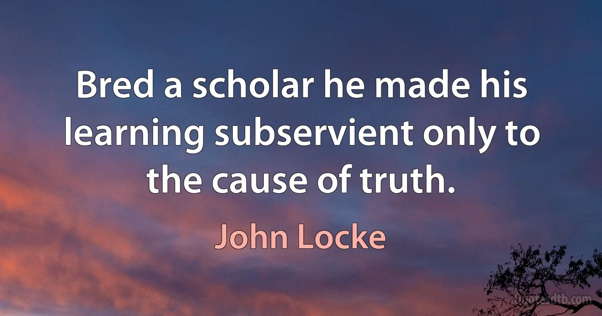 Bred a scholar he made his learning subservient only to the cause of truth. (John Locke)