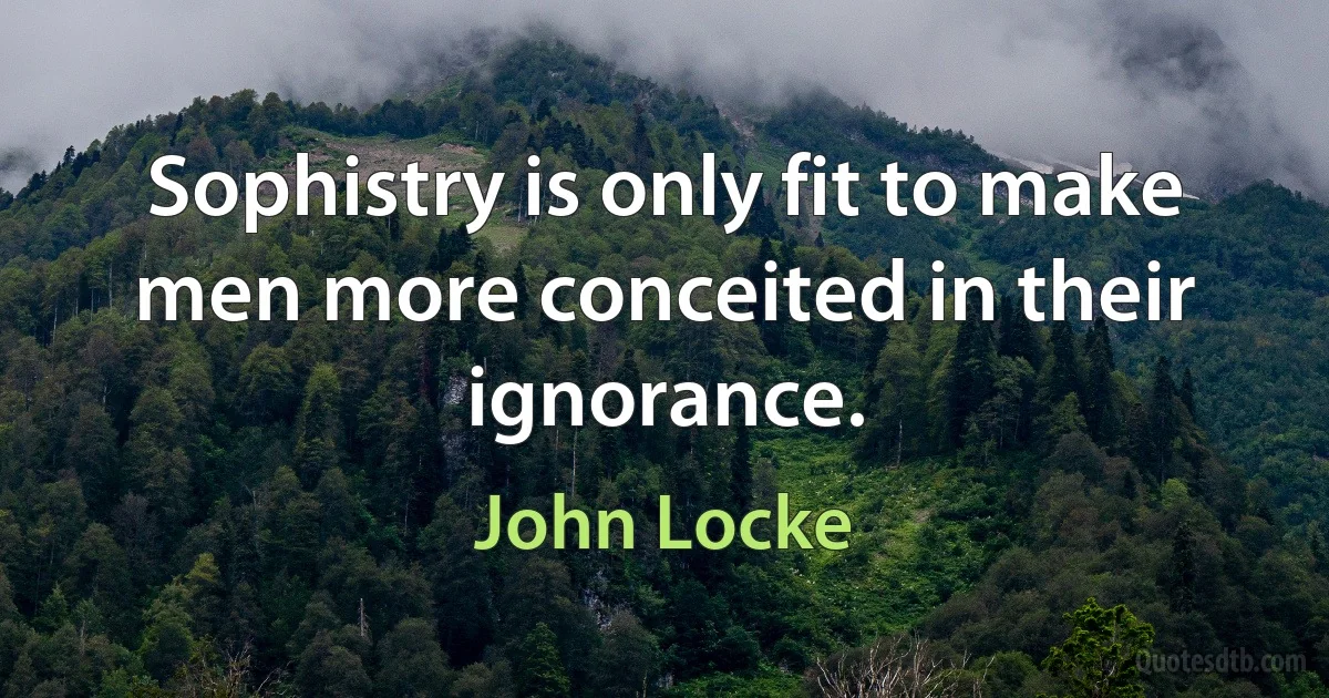 Sophistry is only fit to make men more conceited in their ignorance. (John Locke)