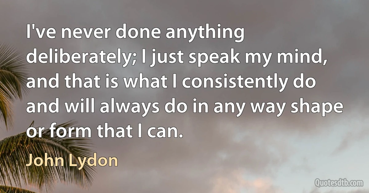 I've never done anything deliberately; I just speak my mind, and that is what I consistently do and will always do in any way shape or form that I can. (John Lydon)