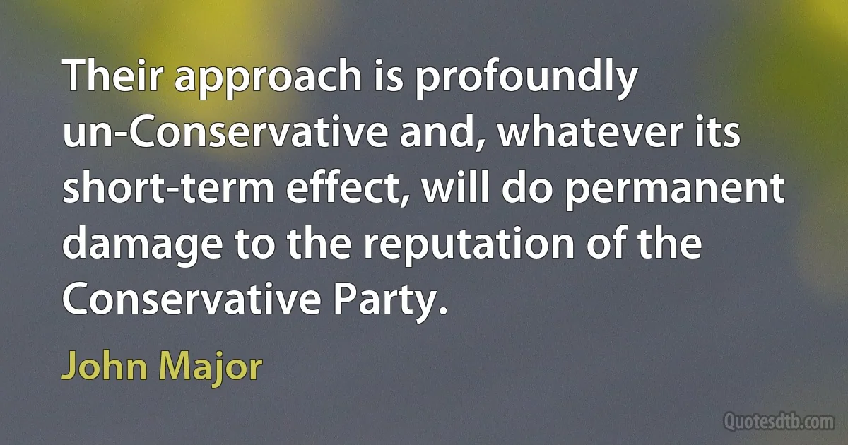 Their approach is profoundly un-Conservative and, whatever its short-term effect, will do permanent damage to the reputation of the Conservative Party. (John Major)