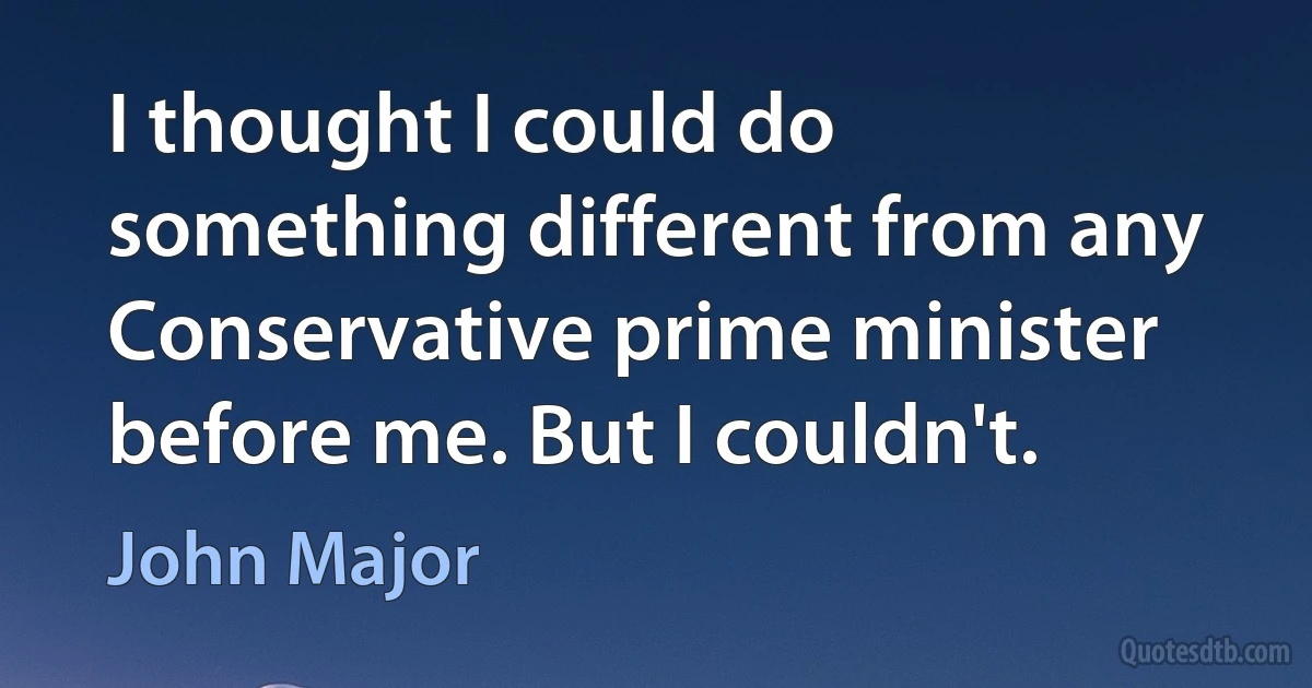 I thought I could do something different from any Conservative prime minister before me. But I couldn't. (John Major)