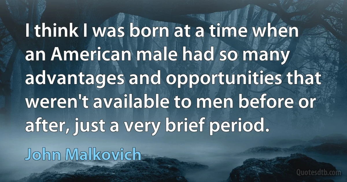 I think I was born at a time when an American male had so many advantages and opportunities that weren't available to men before or after, just a very brief period. (John Malkovich)