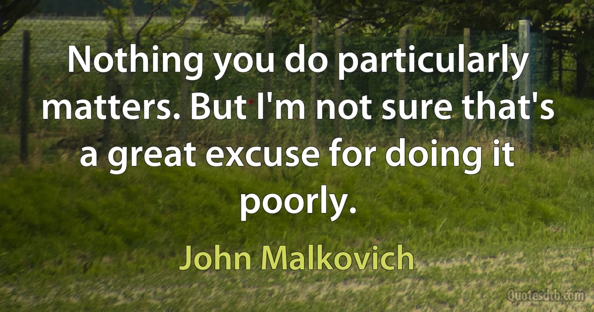 Nothing you do particularly matters. But I'm not sure that's a great excuse for doing it poorly. (John Malkovich)