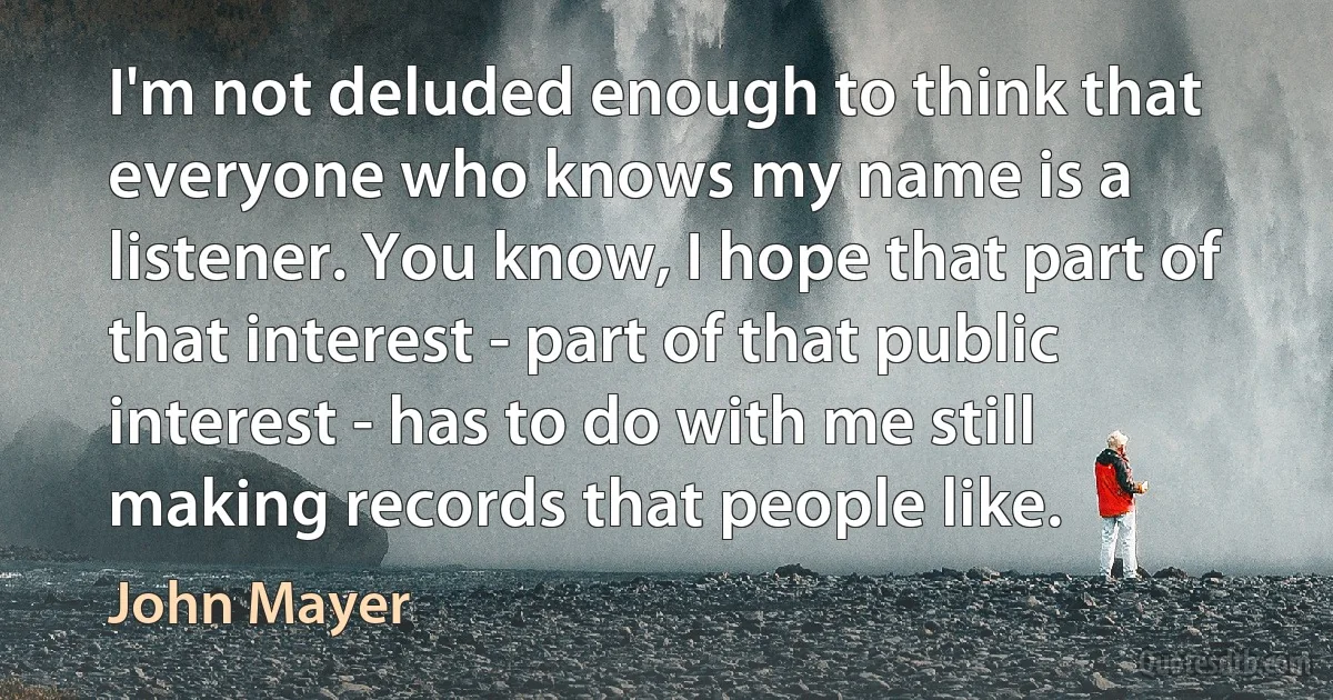 I'm not deluded enough to think that everyone who knows my name is a listener. You know, I hope that part of that interest - part of that public interest - has to do with me still making records that people like. (John Mayer)