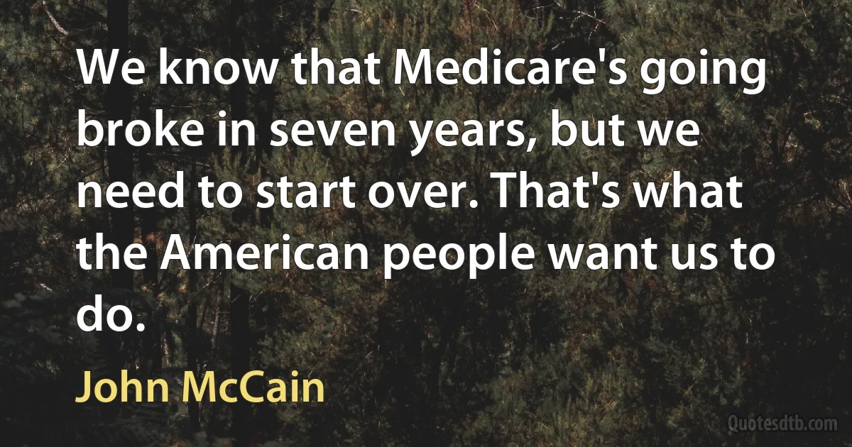 We know that Medicare's going broke in seven years, but we need to start over. That's what the American people want us to do. (John McCain)