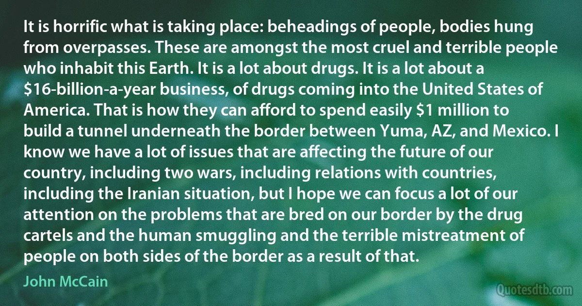 It is horrific what is taking place: beheadings of people, bodies hung from overpasses. These are amongst the most cruel and terrible people who inhabit this Earth. It is a lot about drugs. It is a lot about a $16-billion-a-year business, of drugs coming into the United States of America. That is how they can afford to spend easily $1 million to build a tunnel underneath the border between Yuma, AZ, and Mexico. I know we have a lot of issues that are affecting the future of our country, including two wars, including relations with countries, including the Iranian situation, but I hope we can focus a lot of our attention on the problems that are bred on our border by the drug cartels and the human smuggling and the terrible mistreatment of people on both sides of the border as a result of that. (John McCain)