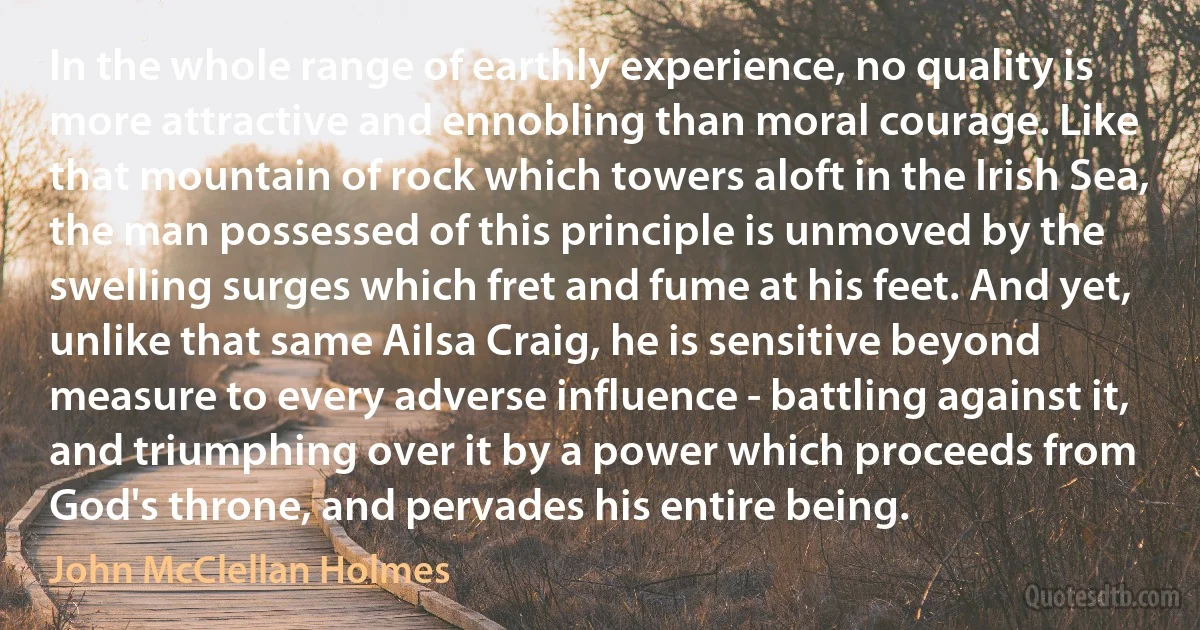 In the whole range of earthly experience, no quality is more attractive and ennobling than moral courage. Like that mountain of rock which towers aloft in the Irish Sea, the man possessed of this principle is unmoved by the swelling surges which fret and fume at his feet. And yet, unlike that same Ailsa Craig, he is sensitive beyond measure to every adverse influence - battling against it, and triumphing over it by a power which proceeds from God's throne, and pervades his entire being. (John McClellan Holmes)