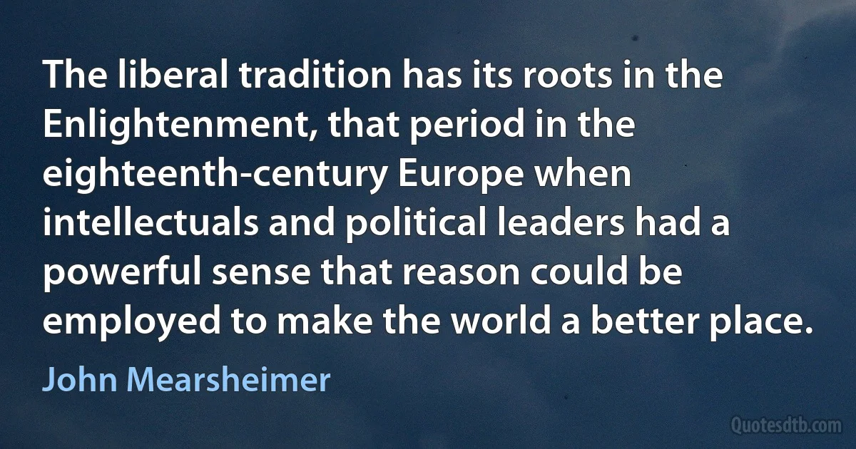 The liberal tradition has its roots in the Enlightenment, that period in the eighteenth-century Europe when intellectuals and political leaders had a powerful sense that reason could be employed to make the world a better place. (John Mearsheimer)