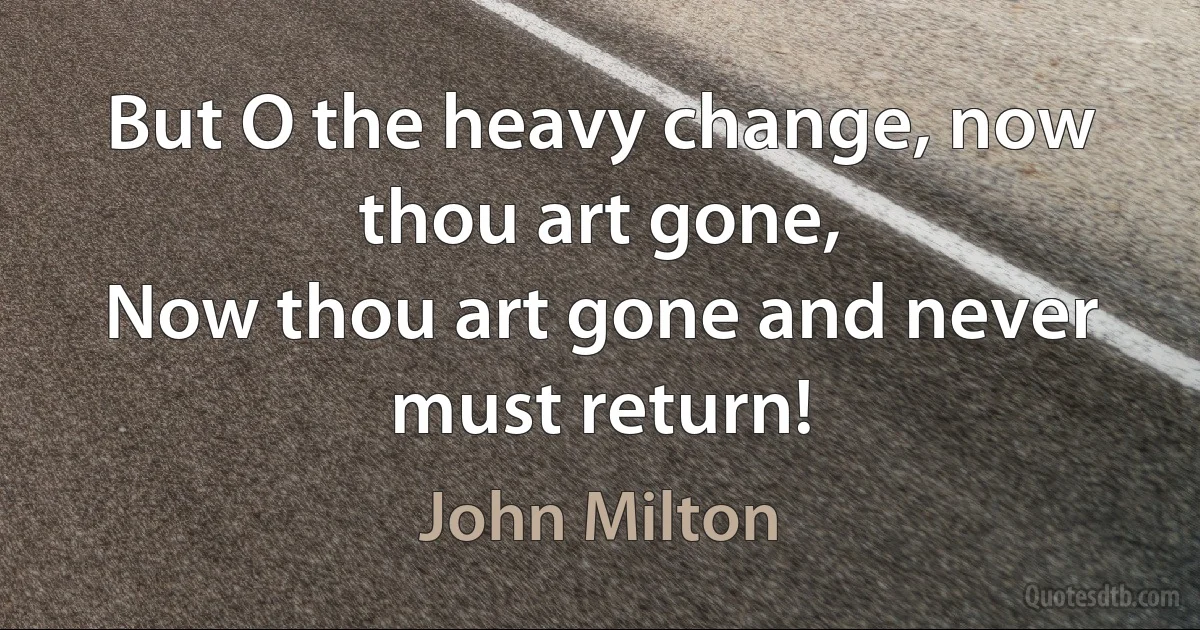 But O the heavy change, now thou art gone,
Now thou art gone and never must return! (John Milton)