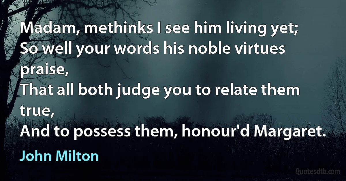 Madam, methinks I see him living yet;
So well your words his noble virtues praise,
That all both judge you to relate them true,
And to possess them, honour'd Margaret. (John Milton)