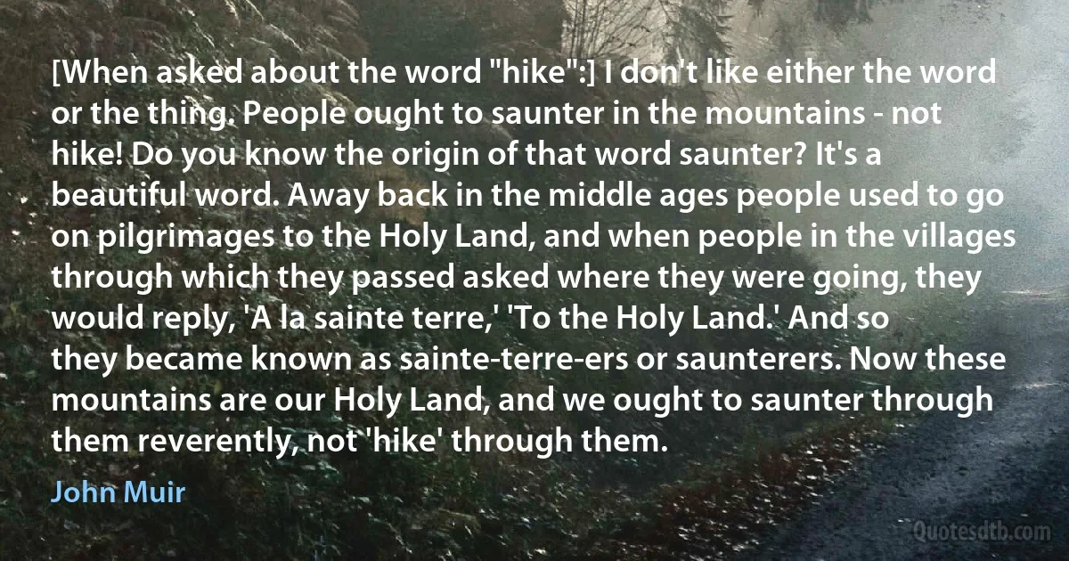 [When asked about the word "hike":] I don't like either the word or the thing. People ought to saunter in the mountains - not hike! Do you know the origin of that word saunter? It's a beautiful word. Away back in the middle ages people used to go on pilgrimages to the Holy Land, and when people in the villages through which they passed asked where they were going, they would reply, 'A la sainte terre,' 'To the Holy Land.' And so they became known as sainte-terre-ers or saunterers. Now these mountains are our Holy Land, and we ought to saunter through them reverently, not 'hike' through them. (John Muir)