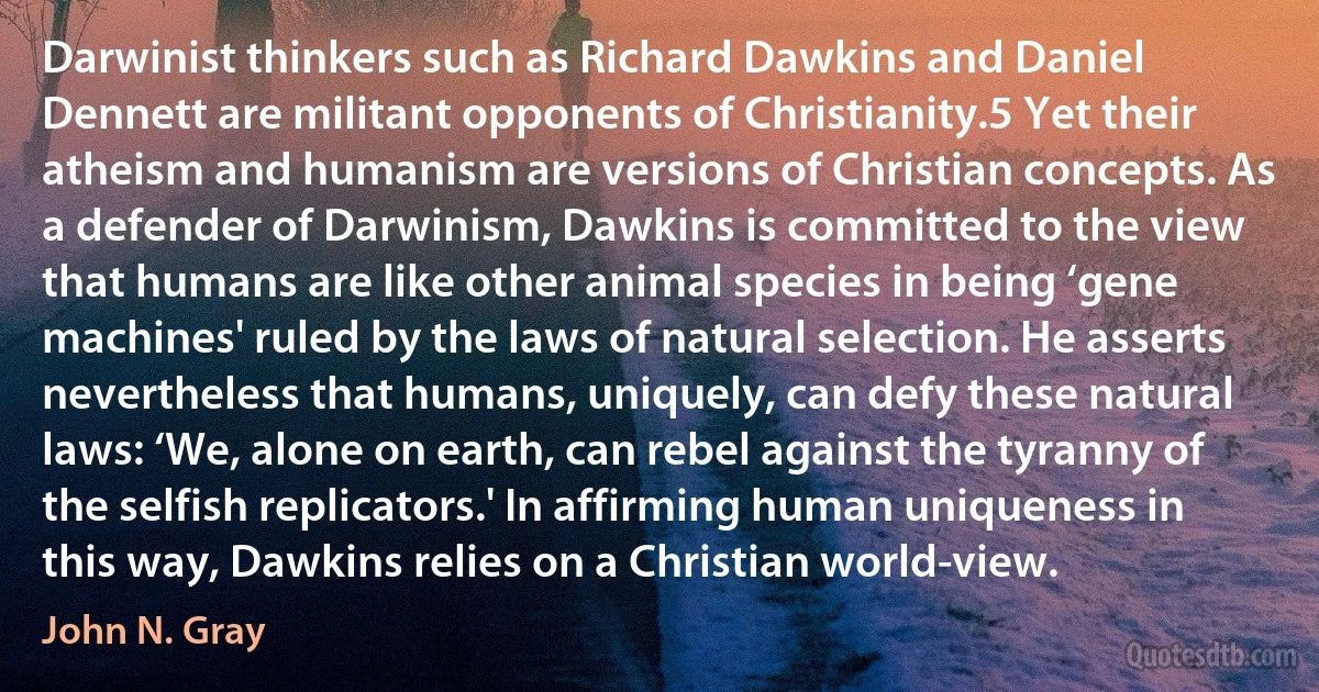 Darwinist thinkers such as Richard Dawkins and Daniel Dennett are militant opponents of Christianity.5 Yet their atheism and humanism are versions of Christian concepts. As a defender of Darwinism, Dawkins is committed to the view that humans are like other animal species in being ‘gene machines' ruled by the laws of natural selection. He asserts nevertheless that humans, uniquely, can defy these natural laws: ‘We, alone on earth, can rebel against the tyranny of the selfish replicators.' In affirming human uniqueness in this way, Dawkins relies on a Christian world-view. (John N. Gray)