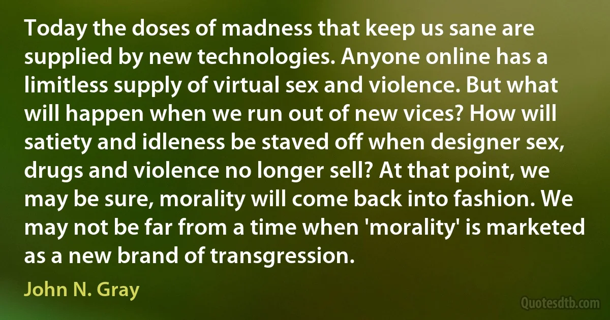 Today the doses of madness that keep us sane are supplied by new technologies. Anyone online has a limitless supply of virtual sex and violence. But what will happen when we run out of new vices? How will satiety and idleness be staved off when designer sex, drugs and violence no longer sell? At that point, we may be sure, morality will come back into fashion. We may not be far from a time when 'morality' is marketed as a new brand of transgression. (John N. Gray)