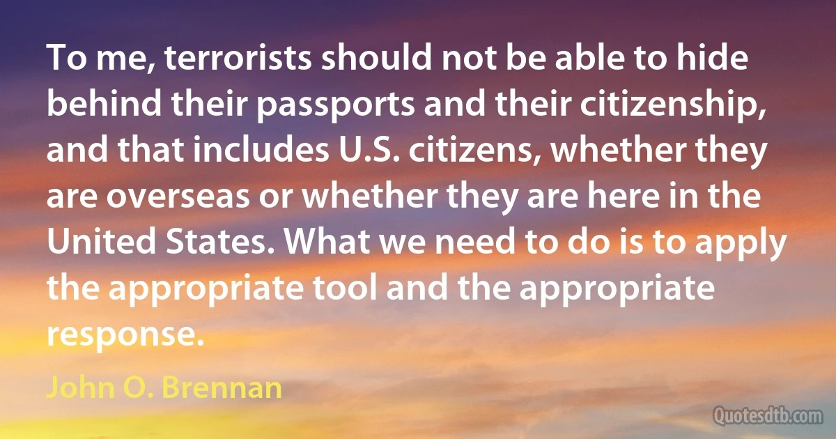 To me, terrorists should not be able to hide behind their passports and their citizenship, and that includes U.S. citizens, whether they are overseas or whether they are here in the United States. What we need to do is to apply the appropriate tool and the appropriate response. (John O. Brennan)