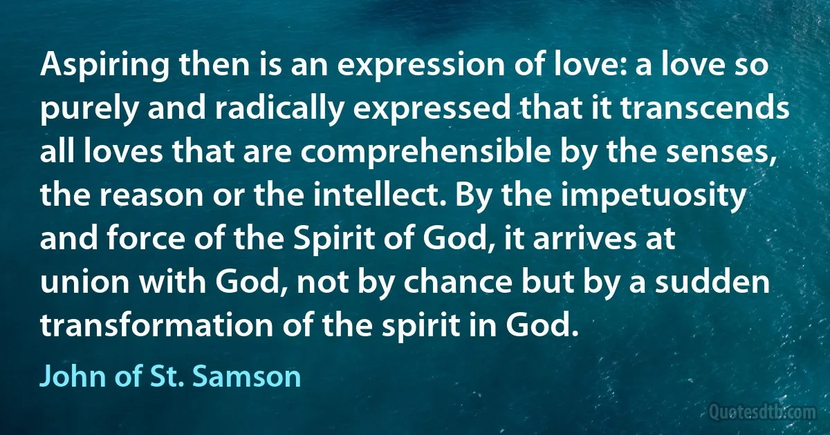 Aspiring then is an expression of love: a love so purely and radically expressed that it transcends all loves that are comprehensible by the senses, the reason or the intellect. By the impetuosity and force of the Spirit of God, it arrives at union with God, not by chance but by a sudden transformation of the spirit in God. (John of St. Samson)