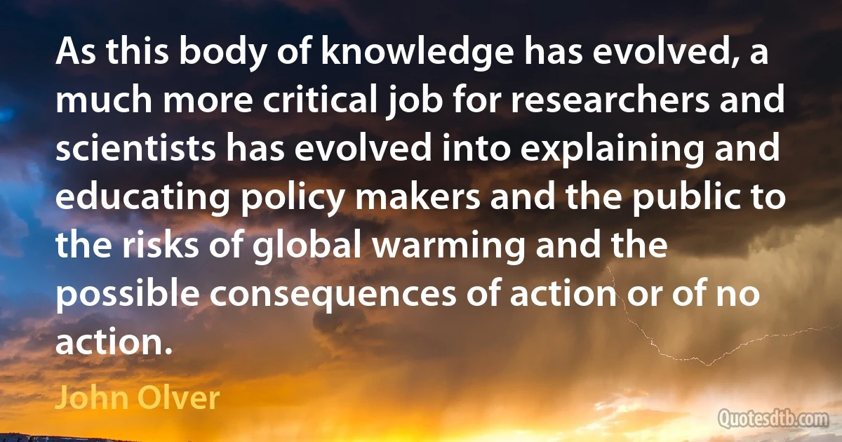 As this body of knowledge has evolved, a much more critical job for researchers and scientists has evolved into explaining and educating policy makers and the public to the risks of global warming and the possible consequences of action or of no action. (John Olver)