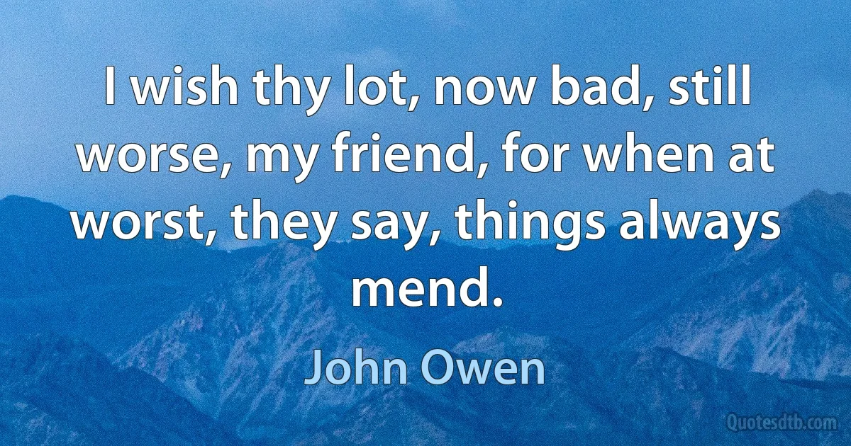 I wish thy lot, now bad, still worse, my friend, for when at worst, they say, things always mend. (John Owen)