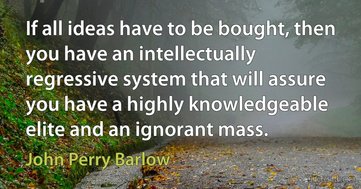 If all ideas have to be bought, then you have an intellectually regressive system that will assure you have a highly knowledgeable elite and an ignorant mass. (John Perry Barlow)