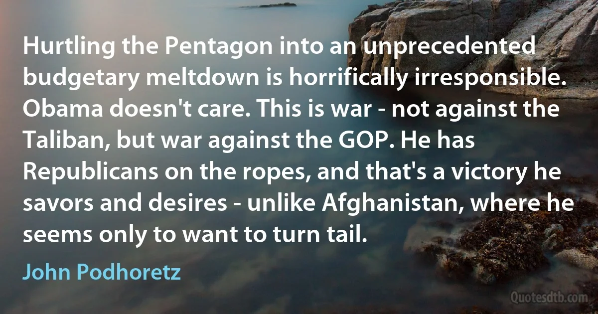 Hurtling the Pentagon into an unprecedented budgetary meltdown is horrifically irresponsible. Obama doesn't care. This is war - not against the Taliban, but war against the GOP. He has Republicans on the ropes, and that's a victory he savors and desires - unlike Afghanistan, where he seems only to want to turn tail. (John Podhoretz)