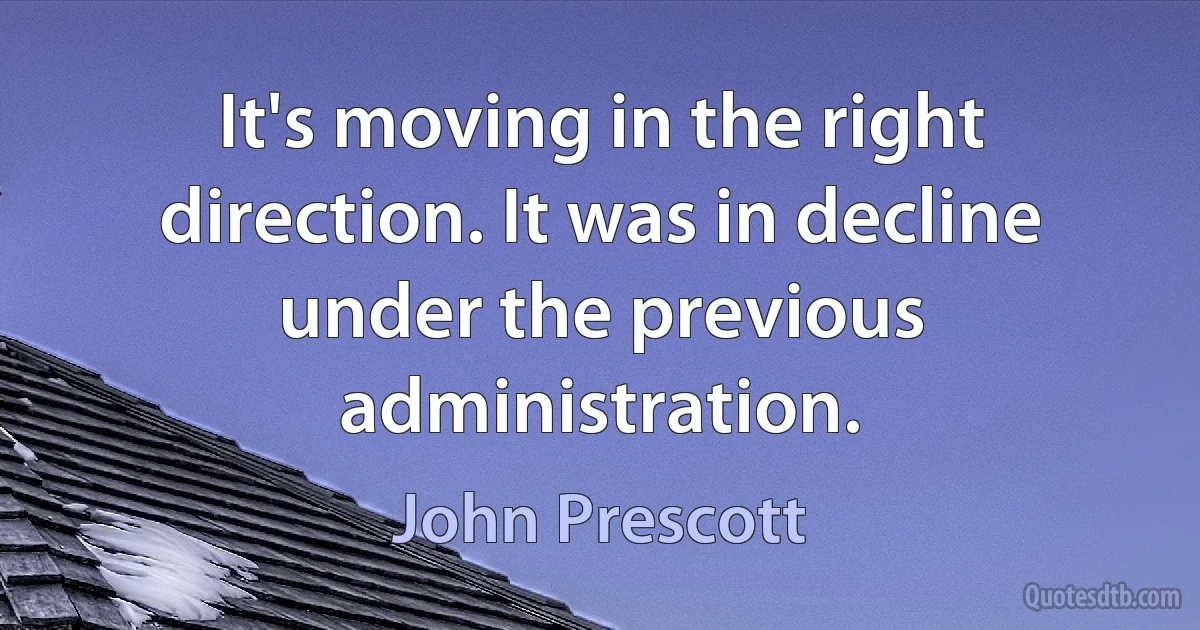 It's moving in the right direction. It was in decline under the previous administration. (John Prescott)