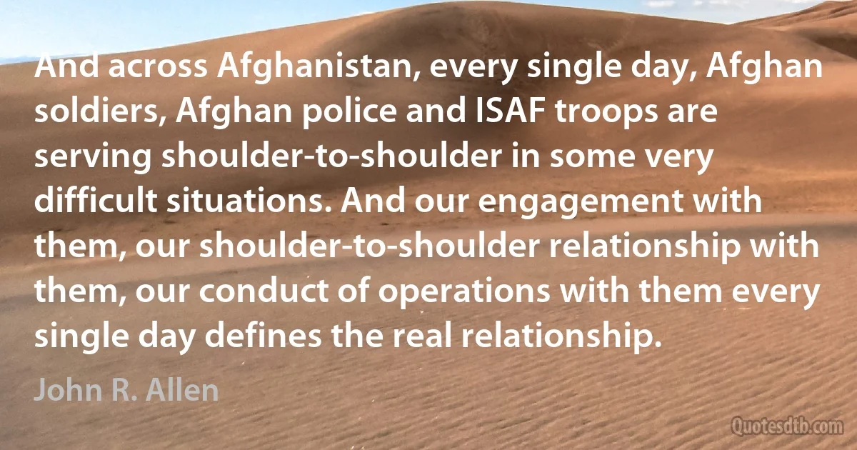 And across Afghanistan, every single day, Afghan soldiers, Afghan police and ISAF troops are serving shoulder-to-shoulder in some very difficult situations. And our engagement with them, our shoulder-to-shoulder relationship with them, our conduct of operations with them every single day defines the real relationship. (John R. Allen)