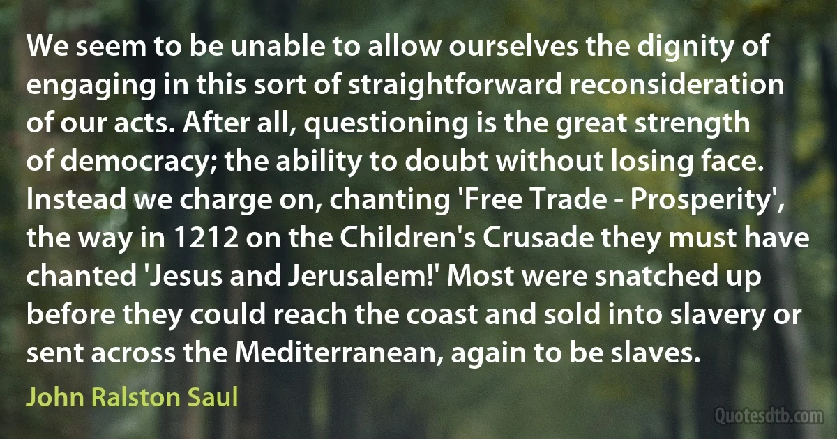 We seem to be unable to allow ourselves the dignity of engaging in this sort of straightforward reconsideration of our acts. After all, questioning is the great strength of democracy; the ability to doubt without losing face. Instead we charge on, chanting 'Free Trade - Prosperity', the way in 1212 on the Children's Crusade they must have chanted 'Jesus and Jerusalem!' Most were snatched up before they could reach the coast and sold into slavery or sent across the Mediterranean, again to be slaves. (John Ralston Saul)