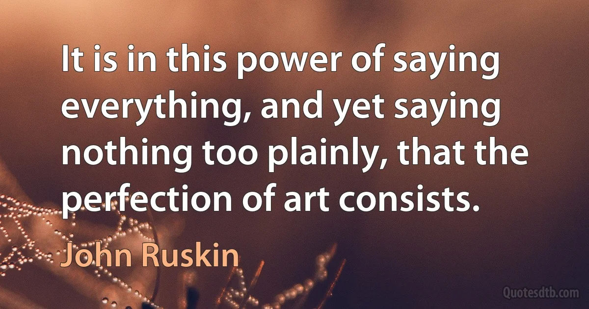 It is in this power of saying everything, and yet saying nothing too plainly, that the perfection of art consists. (John Ruskin)