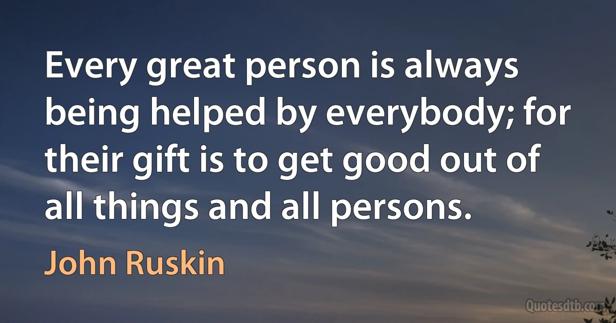 Every great person is always being helped by everybody; for their gift is to get good out of all things and all persons. (John Ruskin)