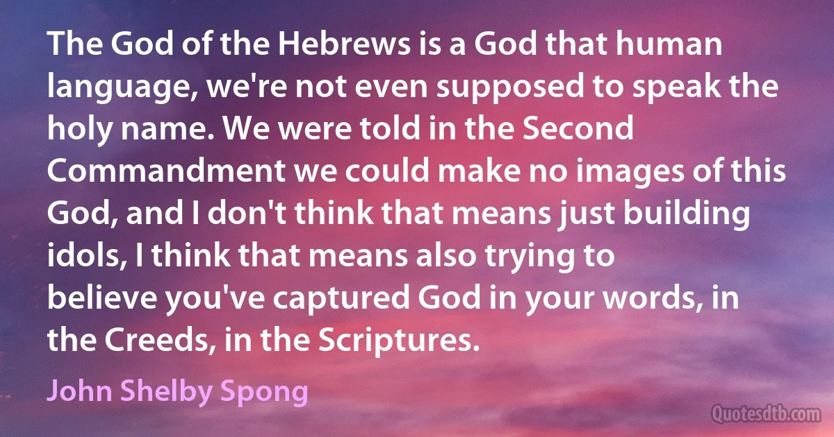 The God of the Hebrews is a God that human language, we're not even supposed to speak the holy name. We were told in the Second Commandment we could make no images of this God, and I don't think that means just building idols, I think that means also trying to believe you've captured God in your words, in the Creeds, in the Scriptures. (John Shelby Spong)