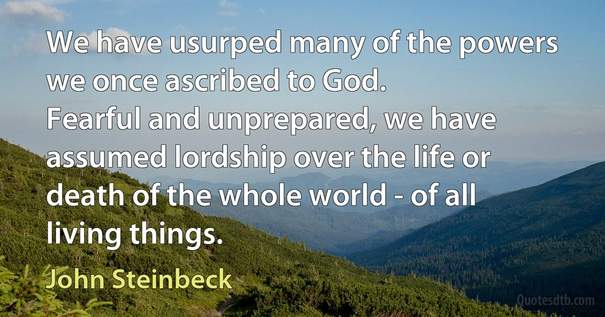 We have usurped many of the powers we once ascribed to God.
Fearful and unprepared, we have assumed lordship over the life or death of the whole world - of all living things. (John Steinbeck)